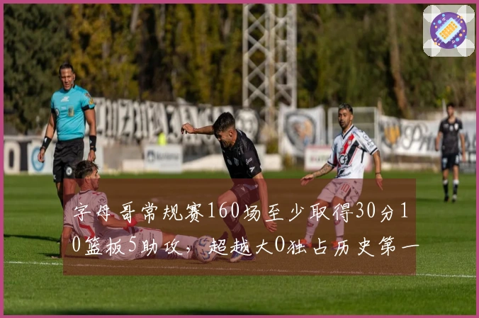 字母哥常规赛160场至少取得30分10篮板5助攻，超越大O独占历史第一！