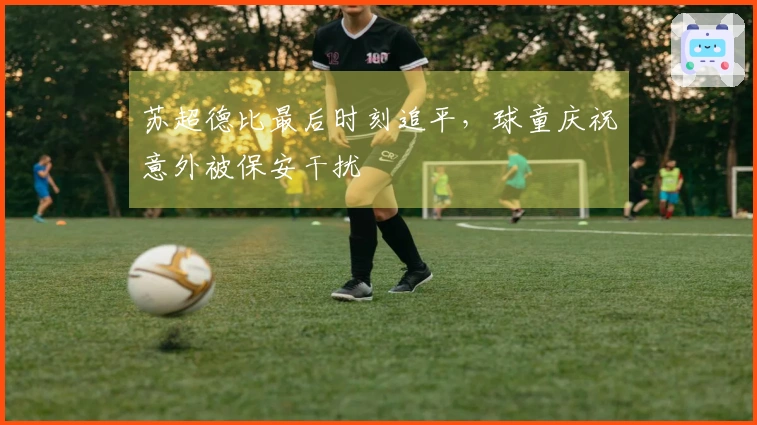 苏超德比最后时刻追平，球童庆祝意外被保安干扰