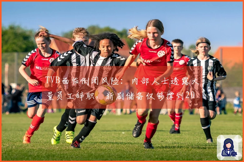 TVB面临倒闭风险：内部人士透露大量员工辞职，新剧储备仅够撑到2027年