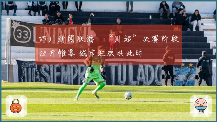 四川新闻联播丨“川超”决赛阶段拉开帷幕 城市狂欢共此时