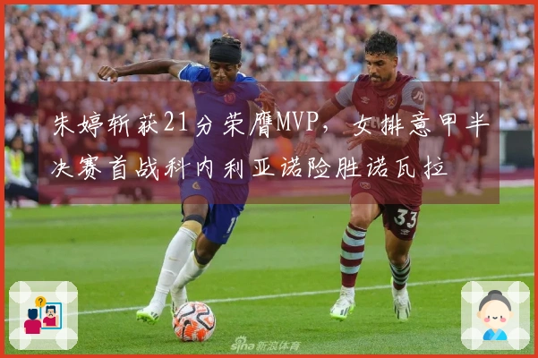 朱婷斩获21分荣膺MVP，女排意甲半决赛首战科内利亚诺险胜诺瓦拉