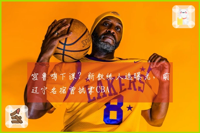 宫鲁鸣下课？新教练人选曝光，前辽宁名宿曾执掌CBA