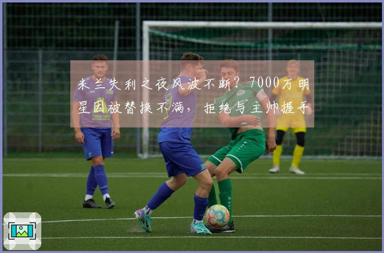 米兰失利之夜风波不断？7000万明星因被替换不满，拒绝与主帅握手，愤怒推开并抱怨