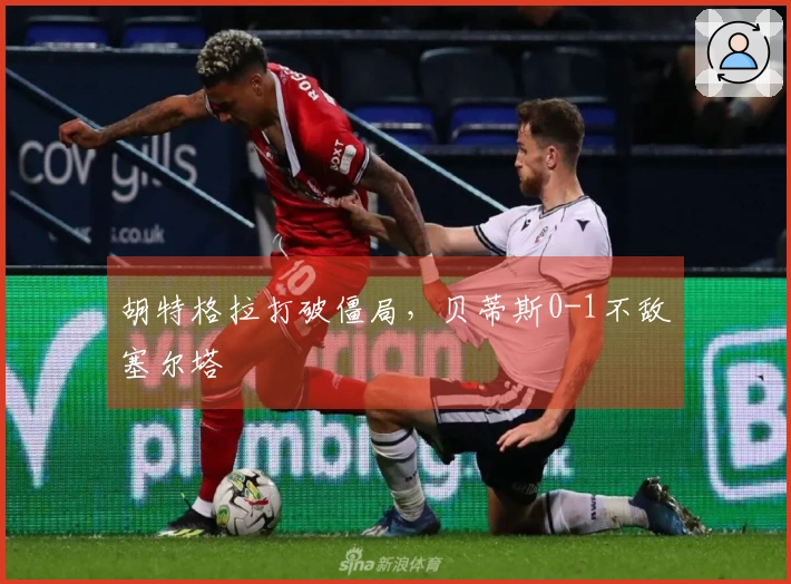 胡特格拉打破僵局，贝蒂斯0-1不敌塞尔塔