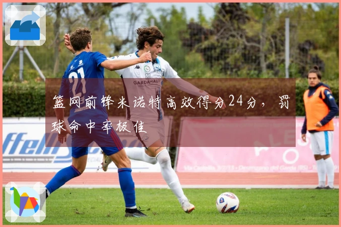 篮网前锋米诺特高效得分24分，罚球命中率极佳