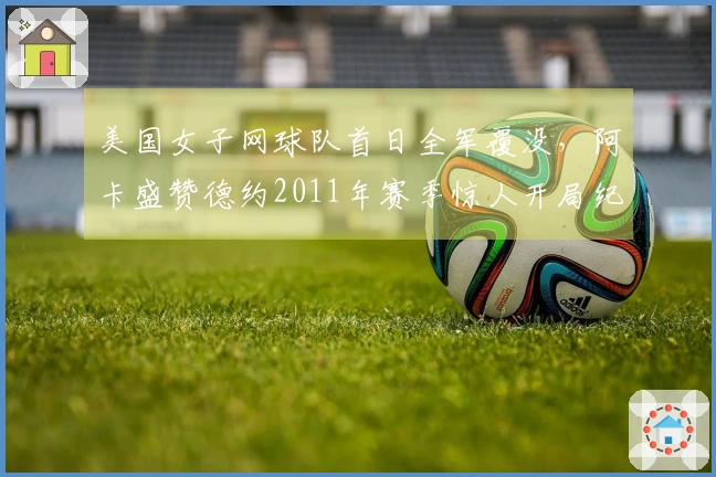 美国女子网球队首日全军覆没，阿卡盛赞德约2011年赛季惊人开局纪录