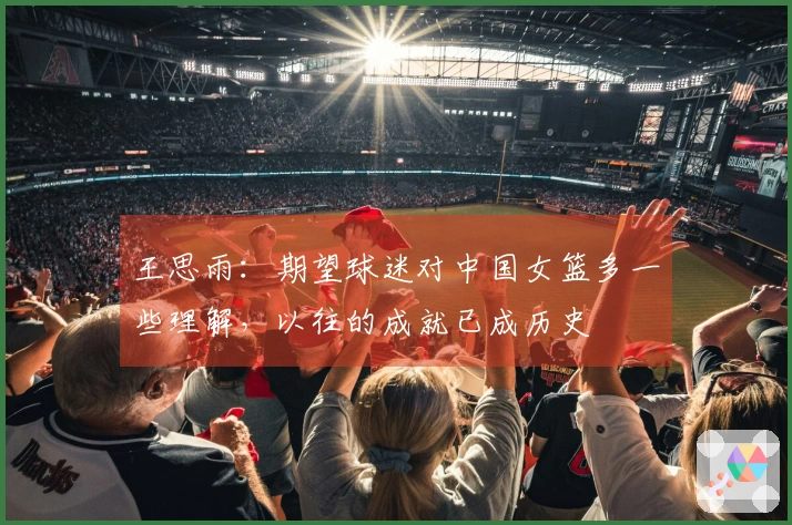 王思雨：期望球迷对中国女篮多一些理解，以往的成就已成历史