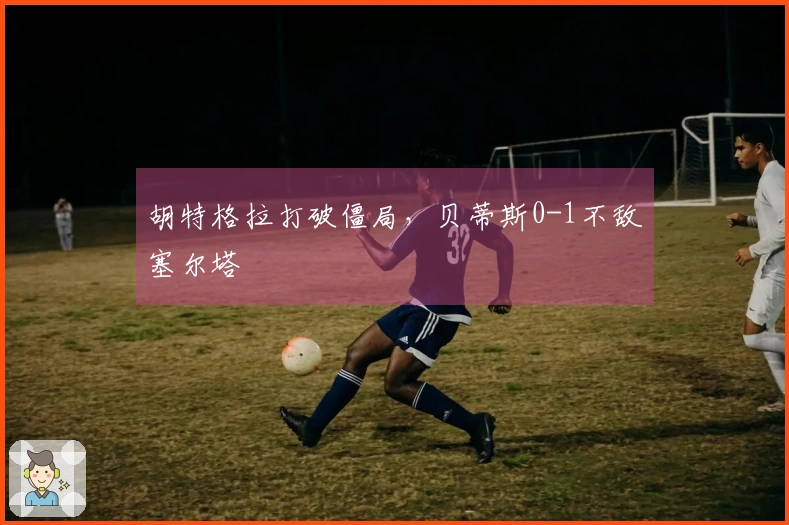 胡特格拉打破僵局，贝蒂斯0-1不敌塞尔塔