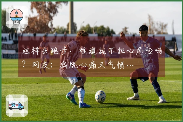 这样去跑步，难道就不担心危险吗？网友：我既心痛又气愤…