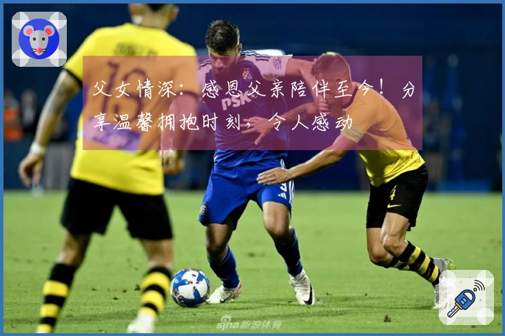 父女情深：感恩父亲陪伴至今！分享温馨拥抱时刻，令人感动